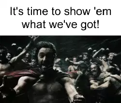 It's time to show 'em what we've got! meme