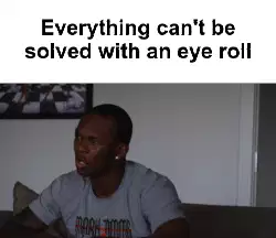 Everything can't be solved with an eye roll meme