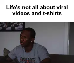 Life's not all about viral videos and t-shirts meme