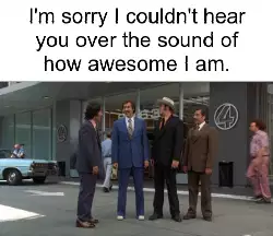 I'm sorry I couldn't hear you over the sound of how awesome I am. meme