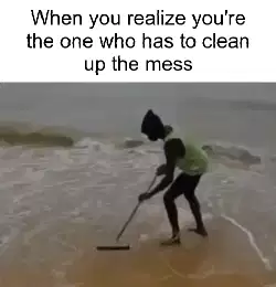 When you realize you're the one who has to clean up the mess meme