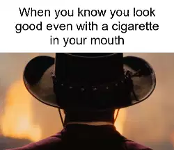 When you know you look good even with a cigarette in your mouth meme
