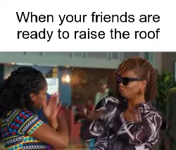 When your friends are ready to raise the roof meme