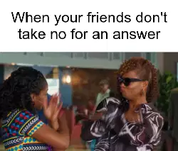 When your friends don't take no for an answer meme