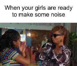When your girls are ready to make some noise meme