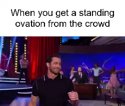When you get a standing ovation from the crowd meme