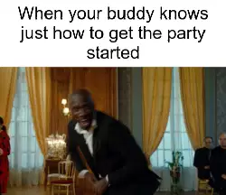When your buddy knows just how to get the party started meme