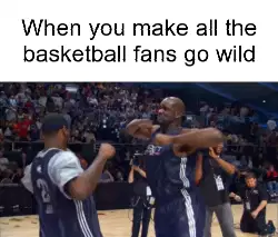 When you make all the basketball fans go wild meme