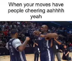 When your moves have people cheering aahhhh yeah meme
