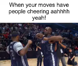 When your moves have people cheering aahhhh yeah! meme