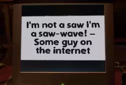 I'm not a saw I'm a saw-wave! – Some guy on the internet meme
