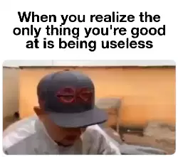 When you realize the only thing you're good at is being useless meme