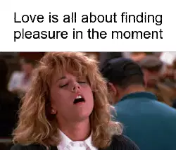 Love is all about finding pleasure in the moment meme