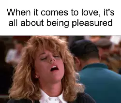 When it comes to love, it's all about being pleasured meme