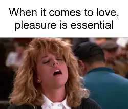 When it comes to love, pleasure is essential meme