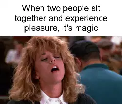 When two people sit together and experience pleasure, it's magic meme