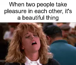 When two people take pleasure in each other, it's a beautiful thing meme