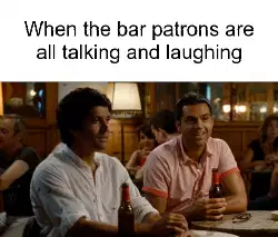 When the bar patrons are all talking and laughing meme