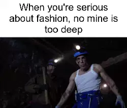 When you're serious about fashion, no mine is too deep meme